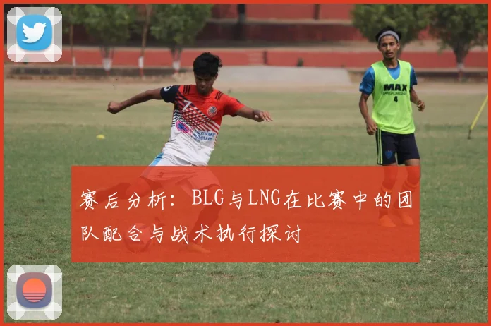 赛后分析：BLG与LNG在比赛中的团队配合与战术执行探讨