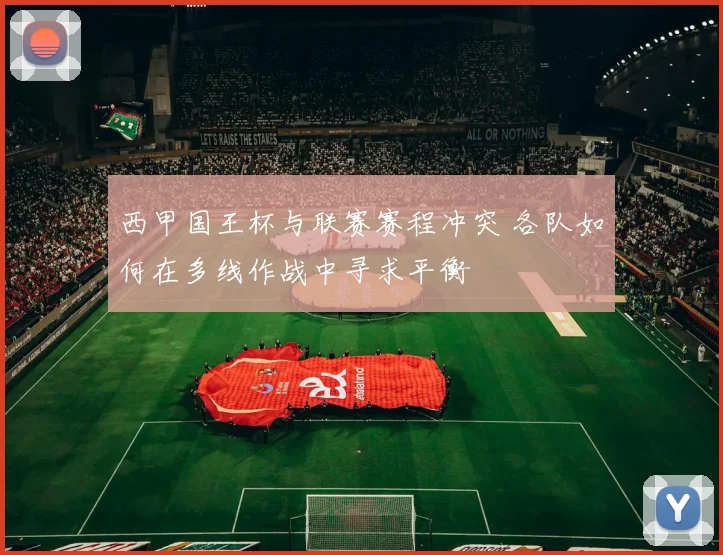 西甲国王杯与联赛赛程冲突 各队如何在多线作战中寻求平衡
