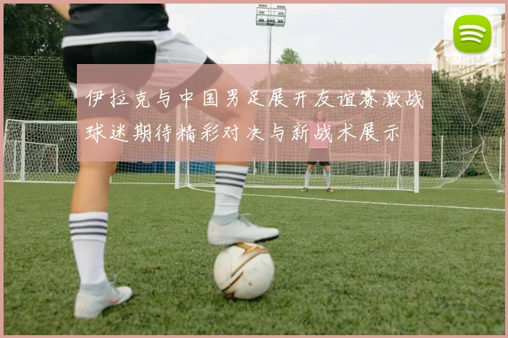 伊拉克与中国男足展开友谊赛激战球迷期待精彩对决与新战术展示
