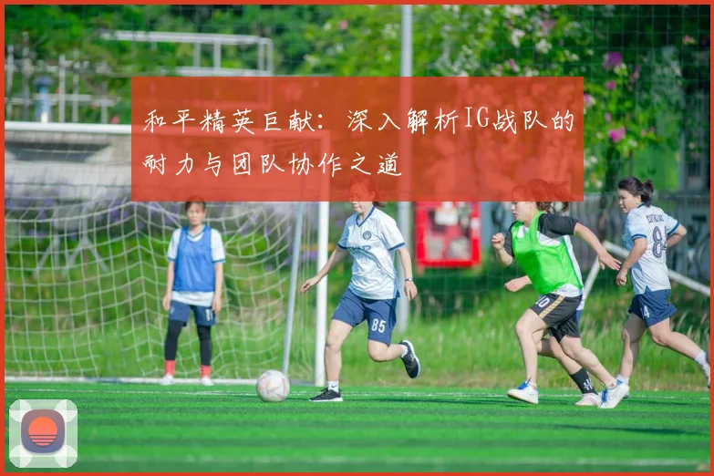 和平精英巨献：深入解析IG战队的耐力与团队协作之道