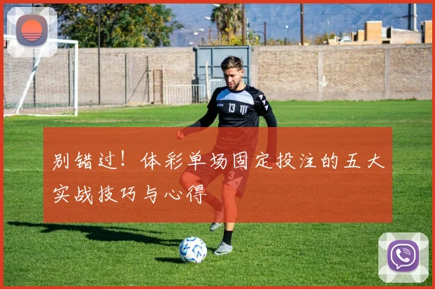 别错过！体彩单场固定投注的五大实战技巧与心得