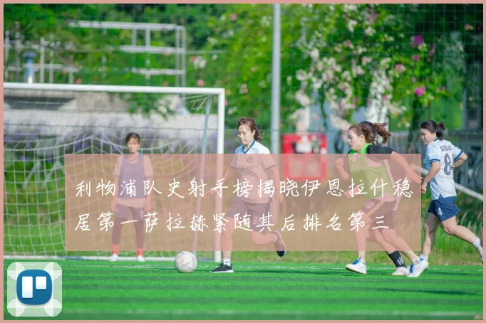 利物浦队史射手榜揭晓伊恩拉什稳居第一萨拉赫紧随其后排名第三