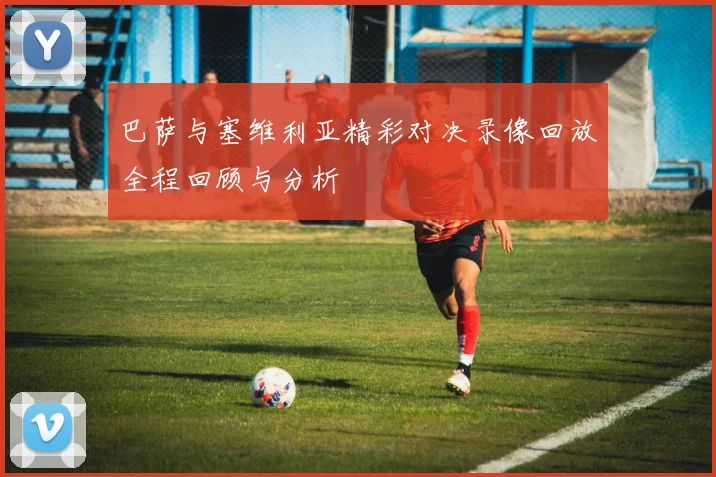 巴萨与塞维利亚精彩对决录像回放全程回顾与分析