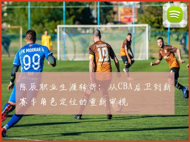 陈辰职业生涯转折：从CBA后卫到新赛季角色定位的重新审视