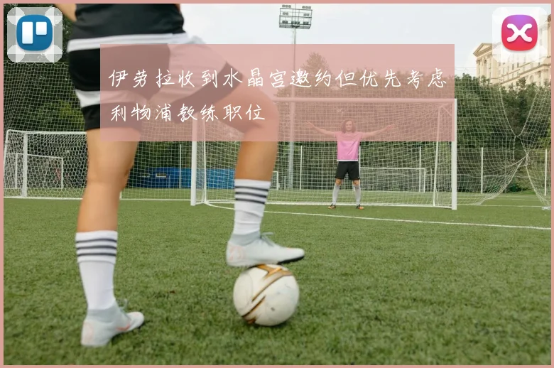 伊劳拉收到水晶宫邀约但优先考虑利物浦教练职位