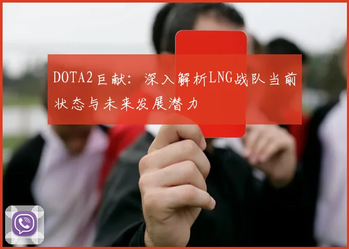 DOTA2巨献：深入解析LNG战队当前状态与未来发展潜力