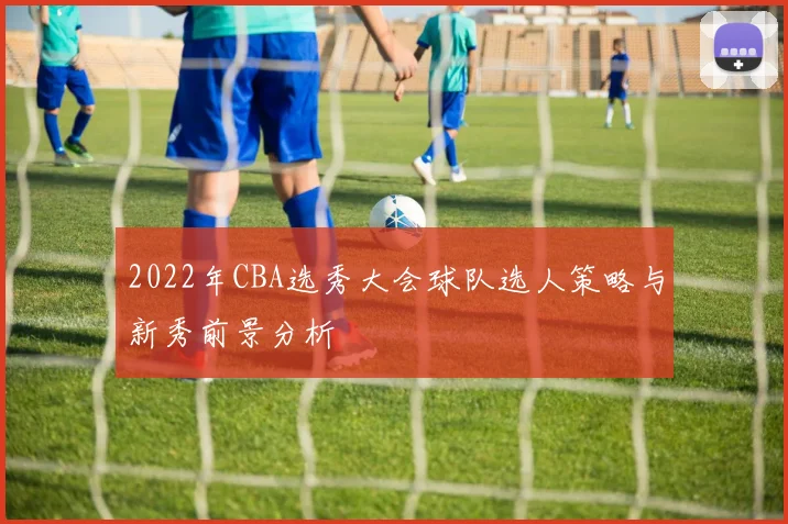 2022年CBA选秀大会球队选人策略与新秀前景分析