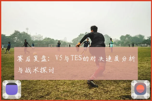 赛后复盘：V5与TES的对决速度分析与战术探讨