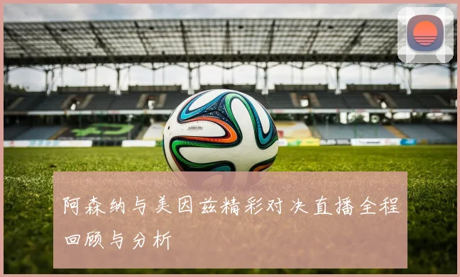 阿森纳与美因兹精彩对决直播全程回顾与分析