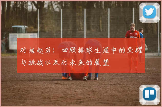 对话赵芳：回顾排球生涯中的荣耀与挑战以及对未来的展望