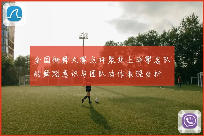 全国街舞大赛点评聚焦上海攀岩队的舞蹈意识与团队协作表现分析