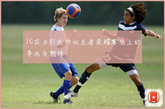 IG实力引发热议王者荣耀赛场上的争论与期待